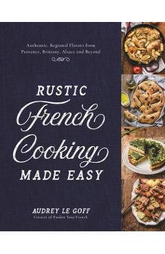 Rustic French Cooking Made Easy: Authentic, Regional Flavors from Provence, Brittany, Alsace and Beyond - Audrey Le Goff