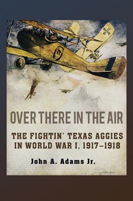 Over There in the Air: The Fightin' Texas Aggies in World War I, 1917-1918 - John A. Adams