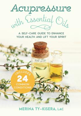 Acupressure with Essential Oils: A Self-Care Guide to Enhance Your Health and Lift Your Spirit--Includes 24 Common Conditions - Merina Ty-kisera