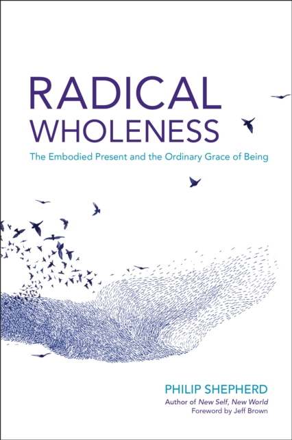 Radical Wholeness: The Embodied Present and the Ordinary Grace of Being - Philip Shepherd