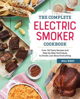 The Complete Electric Smoker Cookbook: Over 100 Tasty Recipes and Step-By-Step Techniques to Smoke Just about Everything - Bill West