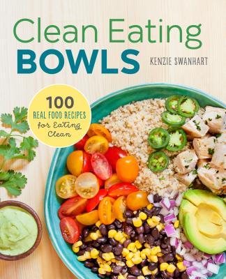Clean Eating Bowls: 100 Real Food Recipes for Eating Clean - Kenzie Swanhart