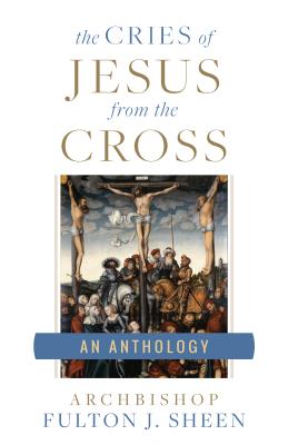 The Cries of Jesus from the Cross: A Fulton Sheen Anthology - Fulton J. Sheen