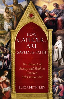 How Catholic Art Saved the Faith: The Triumph of Beauty and Truth in Counter-Reformation Art - Elizabeth Lev