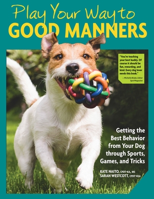 Play Your Way to Good Manners: Getting the Best Behavior from Your Dog Through Sports, Games, and Tricks - Kate Naito