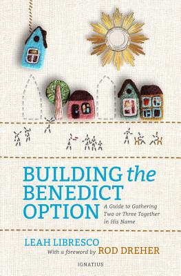 Building the Benedict Option: A Guide to Gathering Two or Three Together in His Name - Leah Libresco