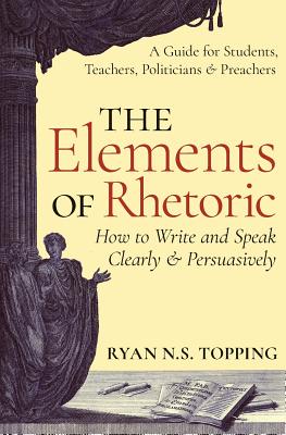 The Elements of Rhetoric: How to Write and Speak Clearly and Persuasively -- A Guide for Students, Teachers, Politicians & Preachers - Ryan N. S. Topping