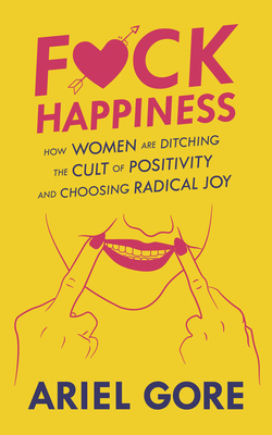 Fuck Happiness: How Women Are Ditching the Cult of Positivity and Choosing Radical Joy - Ariel Gore