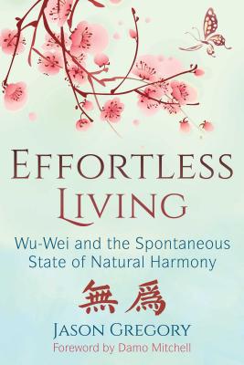 Effortless Living: Wu-Wei and the Spontaneous State of Natural Harmony - Jason Gregory