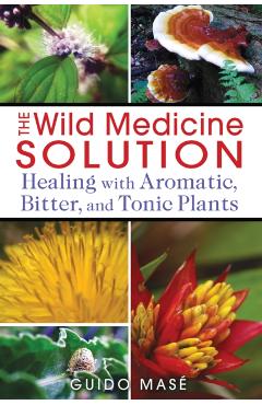 The Wild Medicine Solution: Healing with Aromatic, Bitter, and Tonic Plants - Guido Mas
