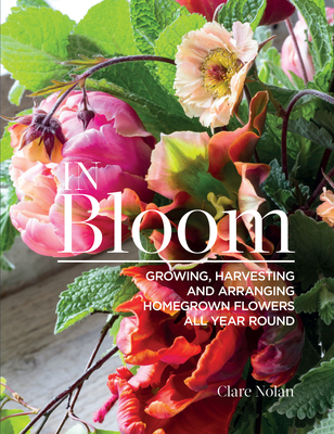 In Bloom: Growing, Harvesting, and Arranging Homegrown Flowers All Year Round - Clare Nolan