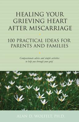 Healing Your Grieving Heart After Miscarriage: 100 Practical Ideas for Parents and Families - Alan D. Wolfelt