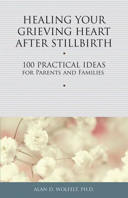 Healing Your Grieving Heart After Stillbirth: 100 Practical Ideas for Parents and Families - Alan D. Wolfelt