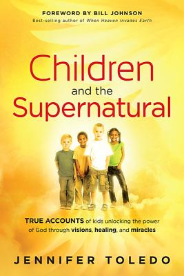 Children and the Supernatural: True Accounts of Kids Unlocking the Power of God Through Visions, Healing, and Miracles - Jennifer Toledo