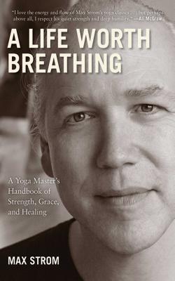 A Life Worth Breathing: A Yoga Master's Handbook of Strength, Grace, and Healing - Max Strom