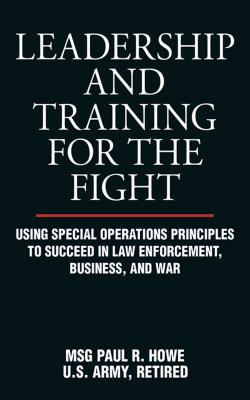 Leadership and Training for the Fight: Using Special Operations Principles to Succeed in Law Enforcement, Business, and War - Paul R. Howe