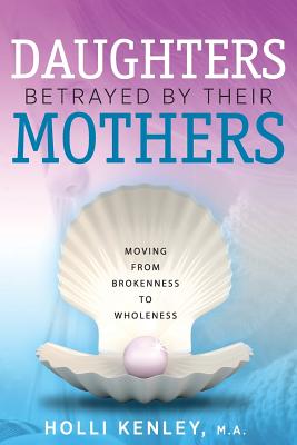 Daughters Betrayed By Their Mothers: Moving From Brokenness To Wholeness - Holli Kenley