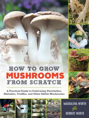How to Grow Mushrooms from Scratch: A Practical Guide to Cultivating Portobellos, Shiitakes, Truffles, and Other Edible Mushrooms - Magdalena Wurth