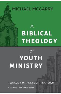 A Biblical Theology of Youth Ministry: Teenagers in The Life of The Church - Michael Mcgarry