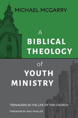 A Biblical Theology of Youth Ministry: Teenagers in The Life of The Church - Michael Mcgarry