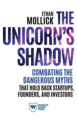 The Unicorn's Shadow: Combating the Dangerous Myths that Hold Back Startups, Founders, and Investors - Ethan Mollick