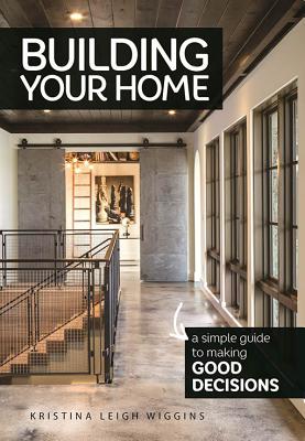 Building Your Home: A Simple Guide to Making Good Decisions - Kristina Leigh Wiggins
