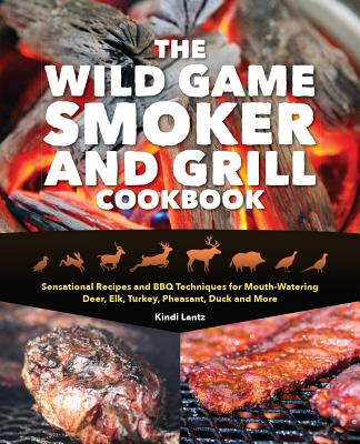 The Wild Game Smoker and Grill Cookbook: Sensational Recipes and BBQ Techniques for Mouth-Watering Deer, Elk, Turkey, Pheasant, Duck and More - Kindi Lantz