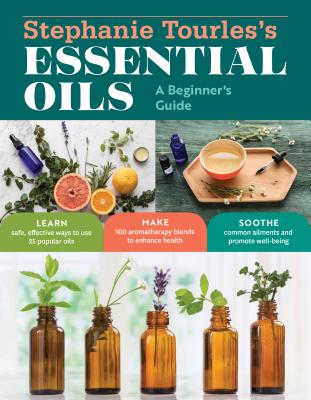 Stephanie Tourles's Essential Oils: A Beginner's Guide: Learn Safe, Effective Ways to Use 25 Popular Oils; Make 100 Aromatherapy Blends to Enhance Hea - Stephanie L. Tourles