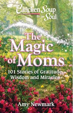Chicken Soup for the Soul: The Magic of Moms: 101 Stories of Gratitude, Wisdom and Miracles - Amy Newmark