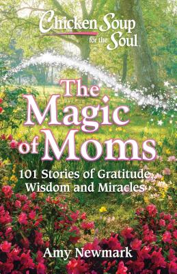 Chicken Soup for the Soul: The Magic of Moms: 101 Stories of Gratitude, Wisdom and Miracles - Amy Newmark