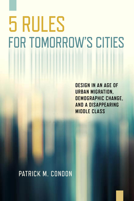 Five Rules for Tomorrow's Cities: Design in an Age of Urban Migration, Demographic Change, and a Disappearing Middle Class - Patrick M. Condon