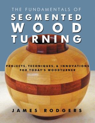 The Fundamentals of Segmented Woodturning: Projects, Techniques & Innovations for Today's Woodturner - James Rodgers