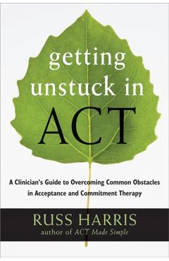 Getting Unstuck in Act: A Clinician's Guide to Overcoming Common Obstacles in Acceptance and Commitment Therapy - Russ Harris
