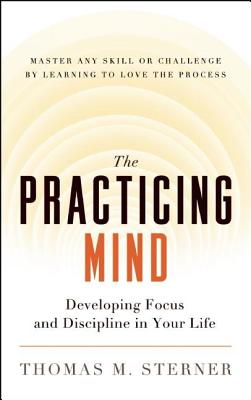 The Practicing Mind: Developing Focus and Discipline in Your Life -- Master Any Skill or Challenge by Learning to Love the Process - Thomas M. Sterner