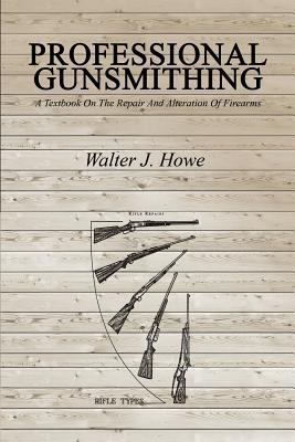 Professional Gunsmithing: A Textbook On The Repair And Alteration Of Firearms - Walter J. Howe