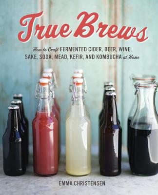 True Brews: How to Craft Fermented Cider, Beer, Wine, Sake, Soda, Mead, Kefir, and Kombucha at Home - Emma Christensen
