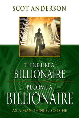 Think Like a Billionaire, Become a Billionaire: As a Man Thinks, So Is He - Scot Anderson