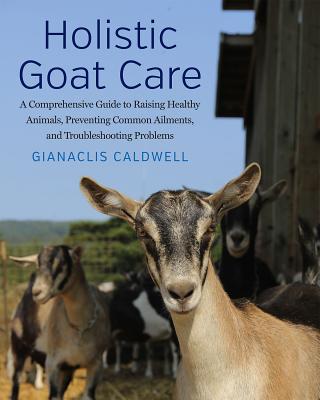 Holistic Goat Care: A Comprehensive Guide to Raising Healthy Animals, Preventing Common Ailments, and Troubleshooting Problems - Gianaclis Caldwell