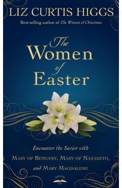 The Women of Easter: Encounter the Savior with Mary of Bethany, Mary of Nazareth, and Mary Magdalene - Liz Curtis Higgs