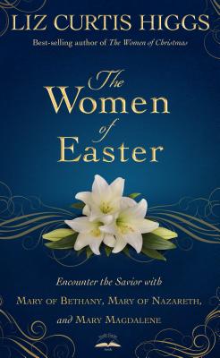 The Women of Easter: Encounter the Savior with Mary of Bethany, Mary of Nazareth, and Mary Magdalene - Liz Curtis Higgs