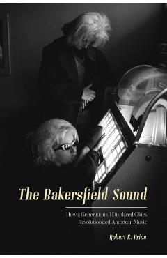The Bakersfield Sound: How a Generation of Displaced Okies Revolutionized American Music - Robert E. Price