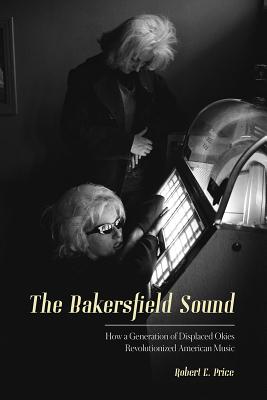 The Bakersfield Sound: How a Generation of Displaced Okies Revolutionized American Music - Robert E. Price
