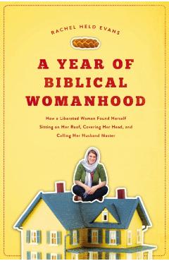 A Year of Biblical Womanhood: How a Liberated Woman Found Herself Sitting on Her Roof, Covering Her Head, and Calling Her Husband 'master' - Rachel Held Evans