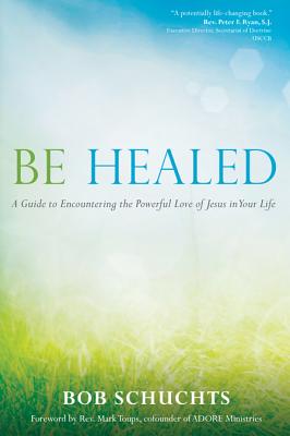 Be Healed: A Guide to Encountering the Powerful Love of Jesus in Your Life - Bob Schuchts