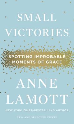 Small Victories: Spotting Improbable Moments of Grace - Anne Lamott