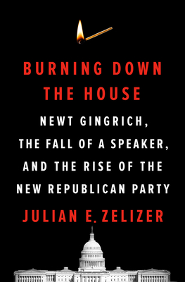 Burning Down the House: Newt Gingrich, the Fall of a Speaker, and the Rise of the New Republican Party - Julian E. Zelizer