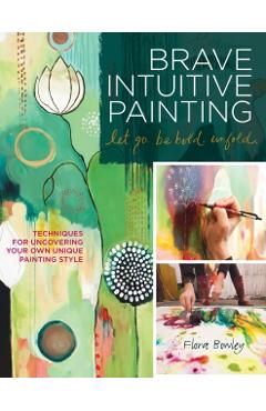 Brave Intuitive Painting-Let Go, Be Bold, Unfold!: Techniques for Uncovering Your Own Unique Painting Style - Flora Bowley