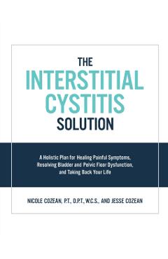 The Interstitial Cystitis Solution: A Holistic Plan for Healing Painful Symptoms, Resolving Bladder and Pelvic Floor Dysfunction, and Taking Back Your - Nicole Cozean