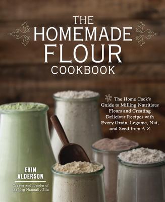 The Homemade Flour Cookbook: The Home Cook's Guide to Milling Nutritious Flours and Creating Delicious Recipes with Every Grain, Legume, Nut, and S - Erin Alderson