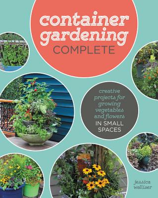 Container Gardening Complete: Creative Projects for Growing Vegetables and Flowers in Small Spaces - Jessica Walliser